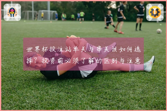 世界杯投注站单关与串关该如何选择？投资前必须了解的区别与注意事项