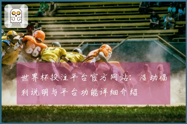 世界杯投注平台官方网站:活动福利说明与平台功能详细介绍
