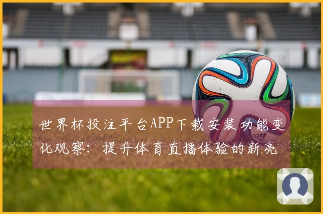 世界杯投注平台APP下载安装功能变化观察：提升体育直播体验的新亮点
